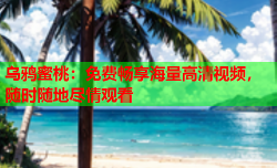 乌鸦蜜桃：免费畅享海量高清视频，随时随地尽情观看