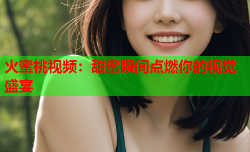 火蜜桃视频：甜蜜瞬间点燃你的视觉盛宴