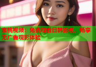蜜桃视频：免费观看日韩影视，畅享无广告观影体验