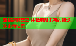 蜜桃视频盛宴 体验前所未有的视觉冲击与快乐