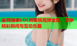 全网独家LOL刘蜜桃视频全集，尽享精彩瞬间与互动乐趣