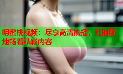 明蜜桃视频：尽享高清热播，随时随地畅看精彩内容