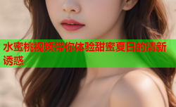 水蜜桃视频带你体验甜蜜夏日的清新诱惑