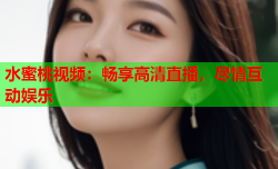 水蜜桃视频：畅享高清直播，尽情互动娱乐
