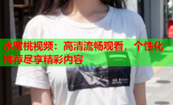 水蜜桃视频：高清流畅观看，个性化推荐尽享精彩内容