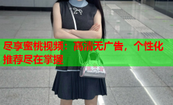 尽享蜜桃视频：高清无广告，个性化推荐尽在掌握