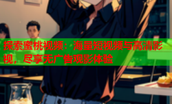 探索蜜桃视频：海量短视频与高清影视，尽享无广告观影体验