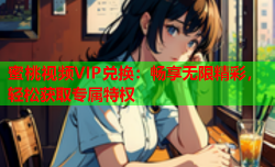 蜜桃视频VIP兑换：畅享无限精彩，轻松获取专属特权