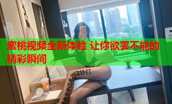 蜜桃视频全新体验 让你欲罢不能的精彩瞬间