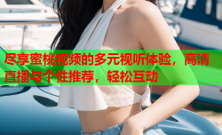 尽享蜜桃视频的多元视听体验，高清直播与个性推荐，轻松互动