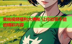 蜜桃视频福利大揭秘 让你欲罢不能的精彩内容