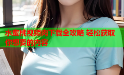 水蜜桃视频肉下载全攻略 轻松获取你想要的内容