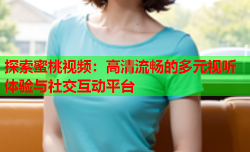 探索蜜桃视频：高清流畅的多元视听体验与社交互动平台