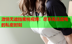 激情无遮挡蜜桃视频：尽享高清流畅的私密时刻