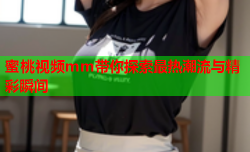 蜜桃视频mm带你探索最热潮流与精彩瞬间