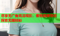 尽享无广告高清观影，蜜桃视频带你探索无限精彩