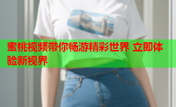 蜜桃视频带你畅游精彩世界 立即体验新视界