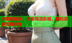 水蜜桃视频：尽享高清影视，轻松追剧无限欢愉
