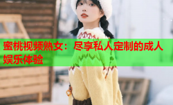 蜜桃视频熟女：尽享私人定制的成人娱乐体验