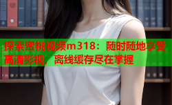探索蜜桃视频m318：随时随地享受高清影视，离线缓存尽在掌握