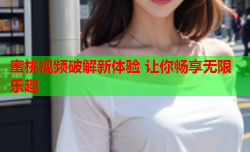 蜜桃视频破解新体验 让你畅享无限乐趣