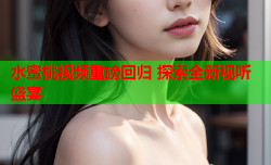 水蜜桃视频重磅回归 探索全新视听盛宴
