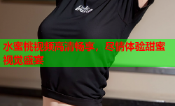 水蜜桃视频高清畅享，尽情体验甜蜜视觉盛宴