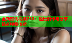 全新蜜桃视频210：轻松创作与分享精彩视频体验