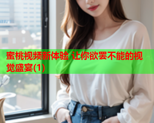 蜜桃视频新体验 让你欲罢不能的视觉盛宴(1)  第1张