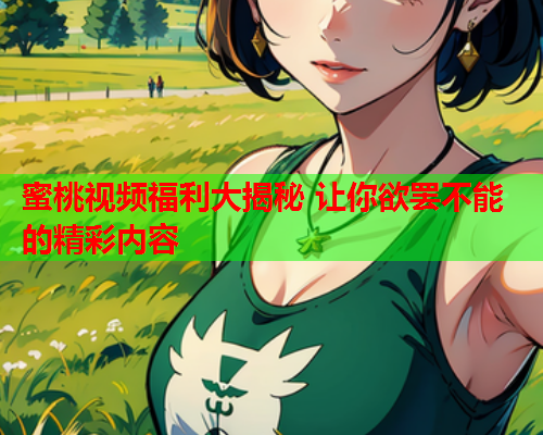 蜜桃视频福利大揭秘 让你欲罢不能的精彩内容  第1张