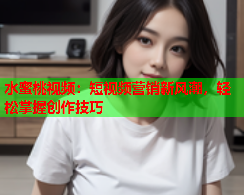 水蜜桃视频：短视频营销新风潮，轻松掌握创作技巧  第1张