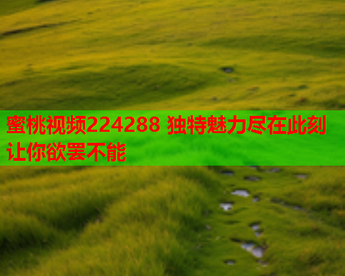 蜜桃视频224288 独特魅力尽在此刻 让你欲罢不能  第1张