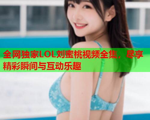全网独家LOL刘蜜桃视频全集，尽享精彩瞬间与互动乐趣  第1张