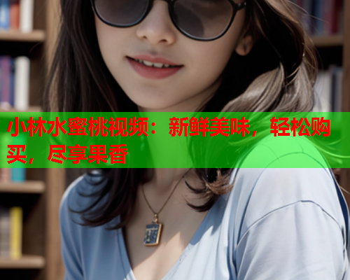 小林水蜜桃视频：新鲜美味，轻松购买，尽享果香  第1张