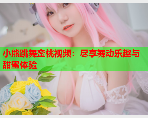 小熊跳舞蜜桃视频：尽享舞动乐趣与甜蜜体验  第1张