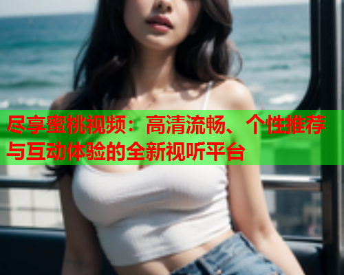 尽享蜜桃视频：高清流畅、个性推荐与互动体验的全新视听平台  第1张