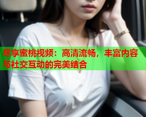 尽享蜜桃视频：高清流畅，丰富内容与社交互动的完美结合  第2张