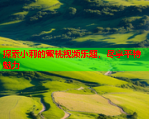 探索小莉的蜜桃视频乐趣，尽享平特魅力  第1张