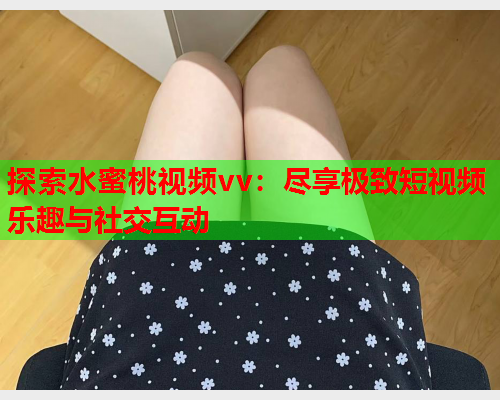 探索水蜜桃视频vv：尽享极致短视频乐趣与社交互动  第1张