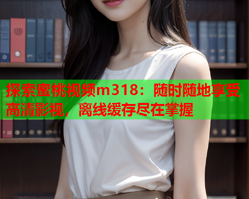 探索蜜桃视频m318：随时随地享受高清影视，离线缓存尽在掌握  第1张