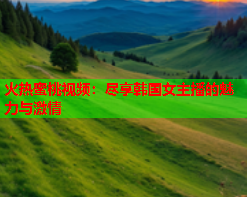 火热蜜桃视频：尽享韩国女主播的魅力与激情  第1张