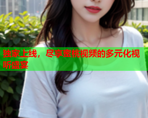 独家上线，尽享蜜桃视频的多元化视听盛宴  第1张