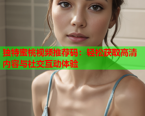 独特蜜桃视频推荐码：轻松获取高清内容与社交互动体验  第2张